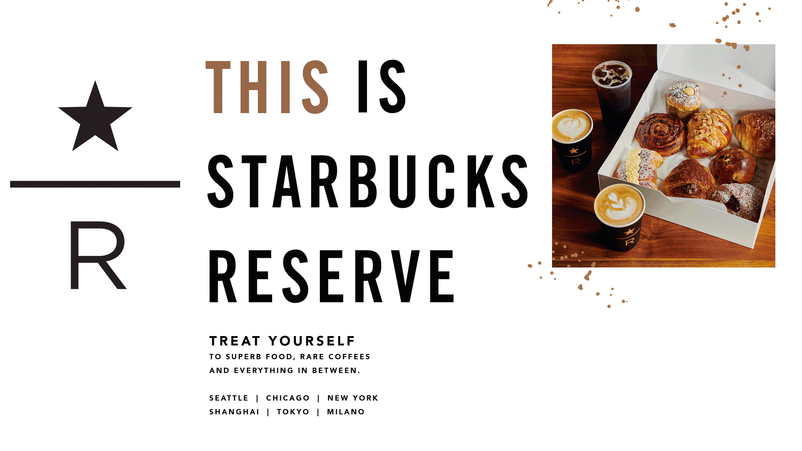 This Is Starbucks Reserve. Treat  yourself to superb food, rare coffees and everything in between. Seattle, Chicago, New York, Shanghai, Tokyo and Milano. Rotating images of coffee, pastries, sandwiches, salad, pizza, dessert, wine, cocktails, tote bag, tumbler and scarf.