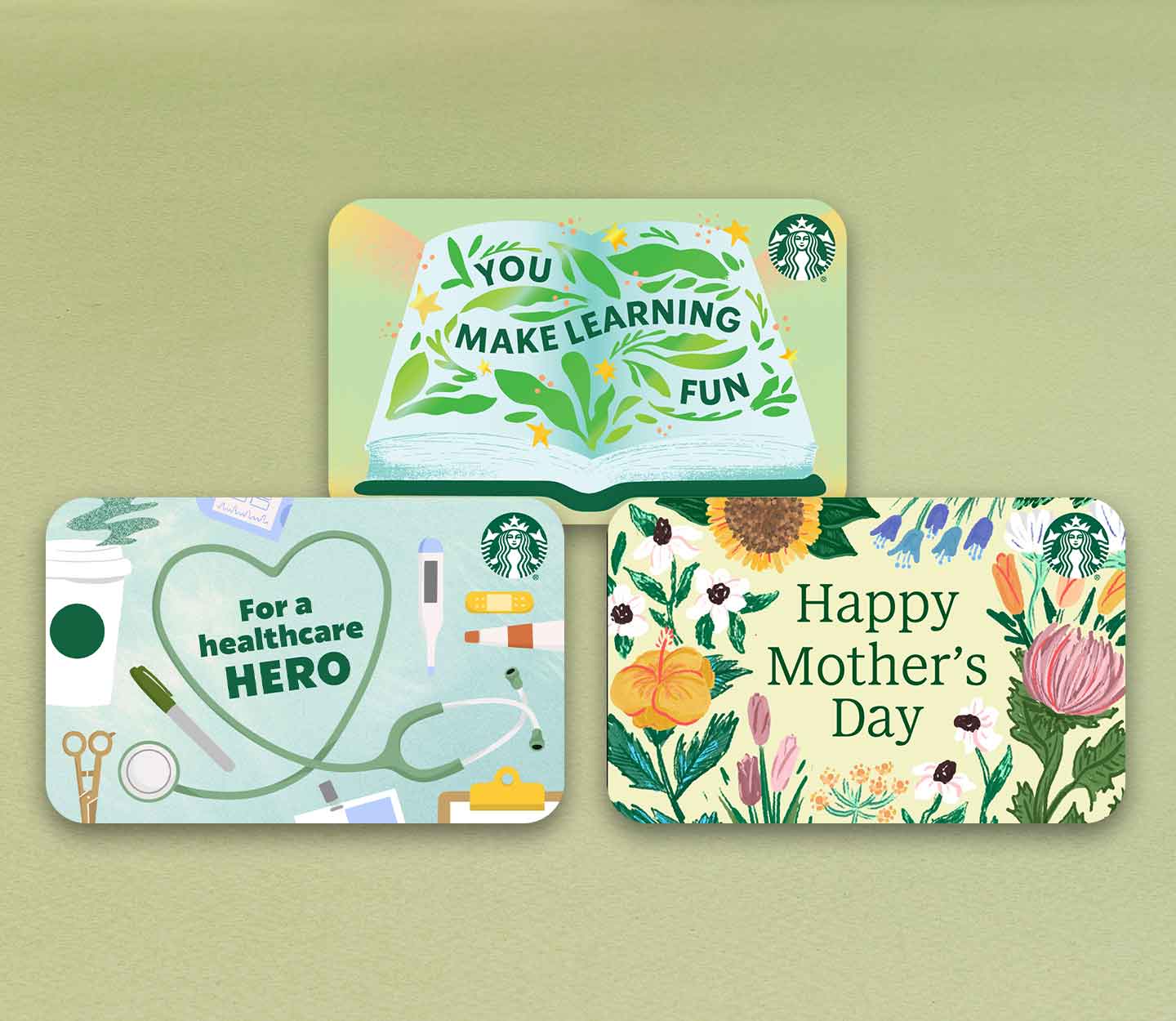 Three Starbucks gift cards: one with the words, “You make learning fun,” surrounded by green leaves in an open book; one with the words, “For a healthcare hero,” inside a heart shaped by a stethoscope next to a Starbucks cup and medical supplies; and one with the words, “Happy Mother’s Day” surrounded by colorful flowers.